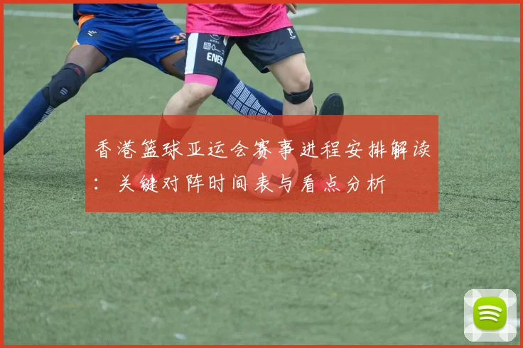 香港篮球亚运会赛事进程安排解读：关键对阵时间表与看点分析