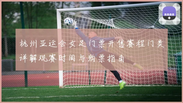 杭州亚运会女足门票开售赛程门类详解观赛时间与购票指南