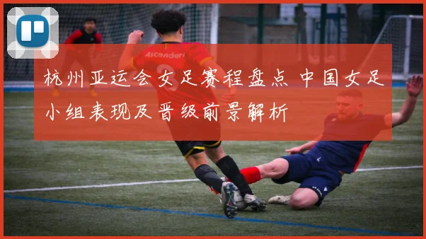 杭州亚运会女足赛程盘点 中国女足小组表现及晋级前景解析