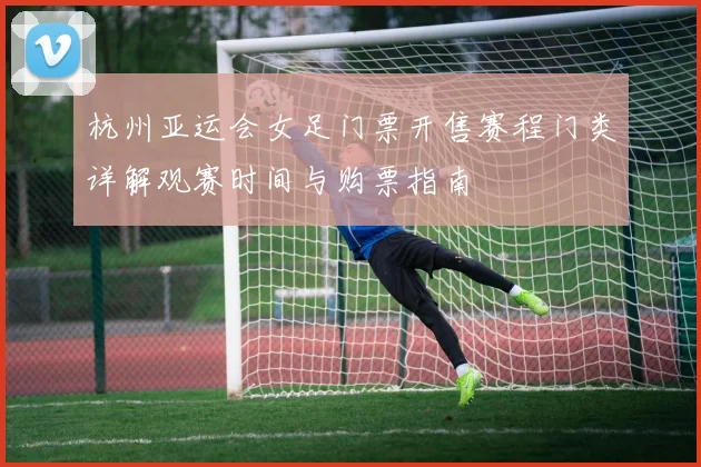 杭州亚运会女足门票开售赛程门类详解观赛时间与购票指南