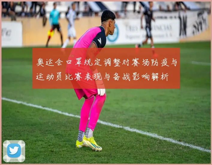 奥运会口罩规定调整对赛场防疫与运动员比赛表现与备战影响解析